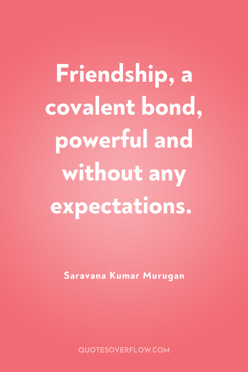Friendship, a covalent bond, powerful and without any expectations. 