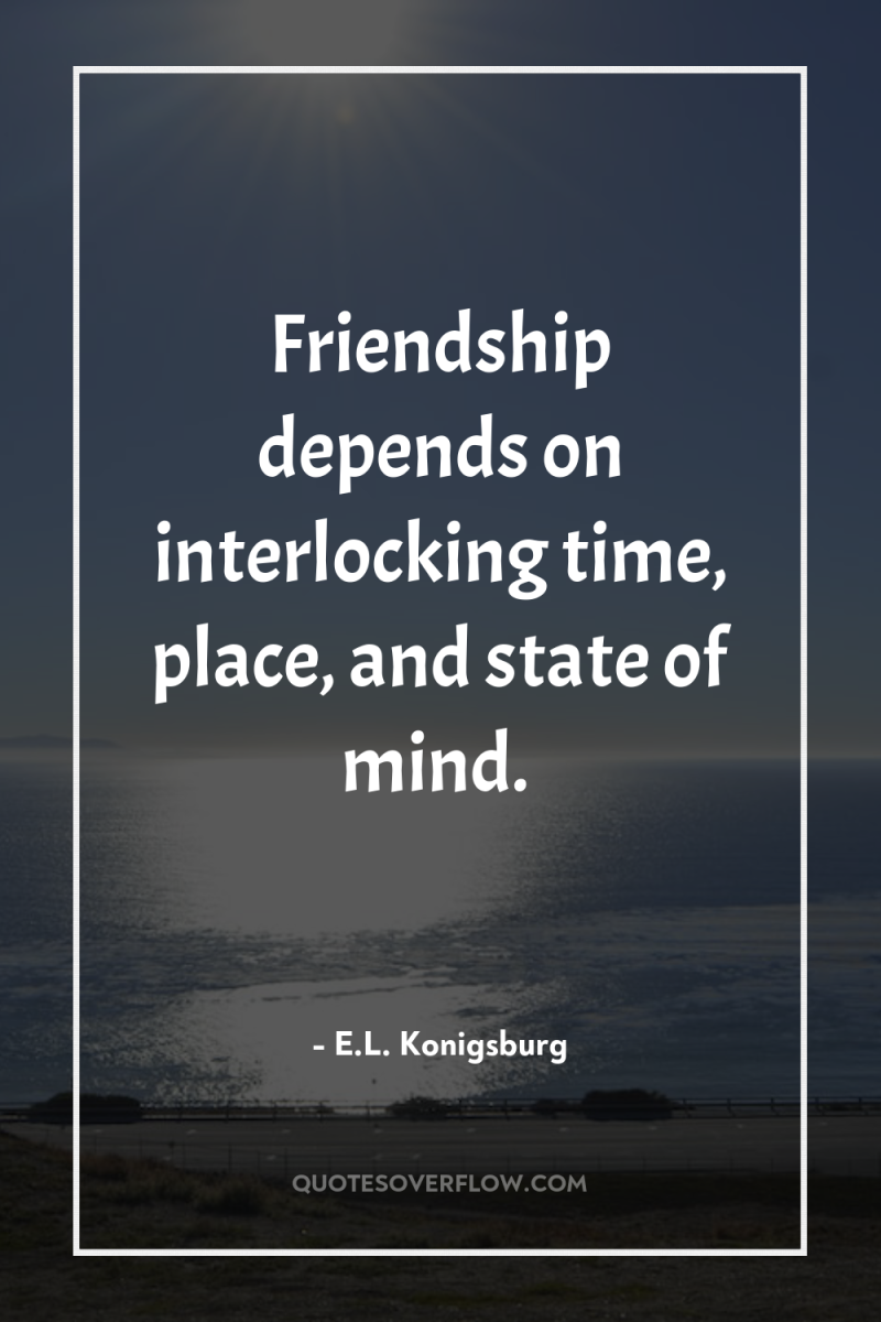 Friendship depends on interlocking time, place, and state of mind. 