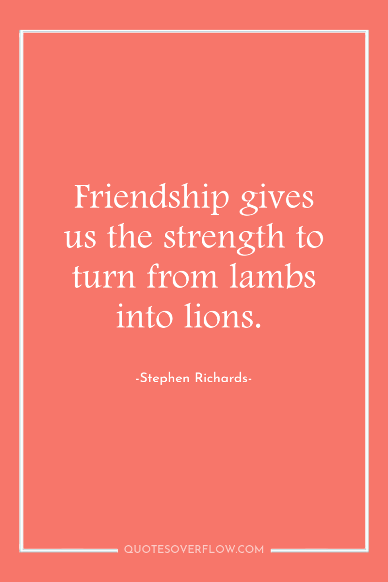 Friendship gives us the strength to turn from lambs into...