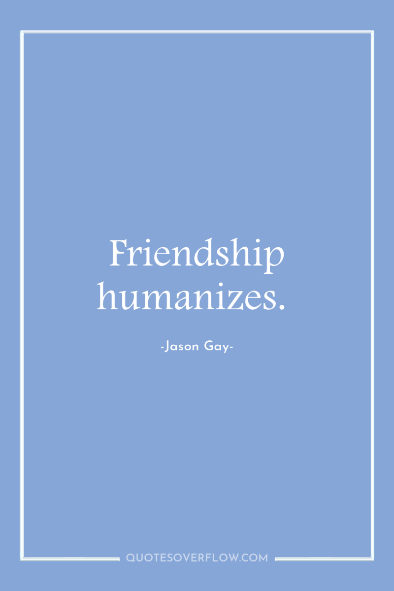 Friendship humanizes. 