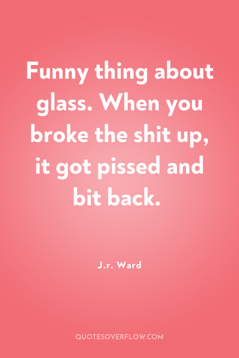 Funny thing about glass. When you broke the shit up,...