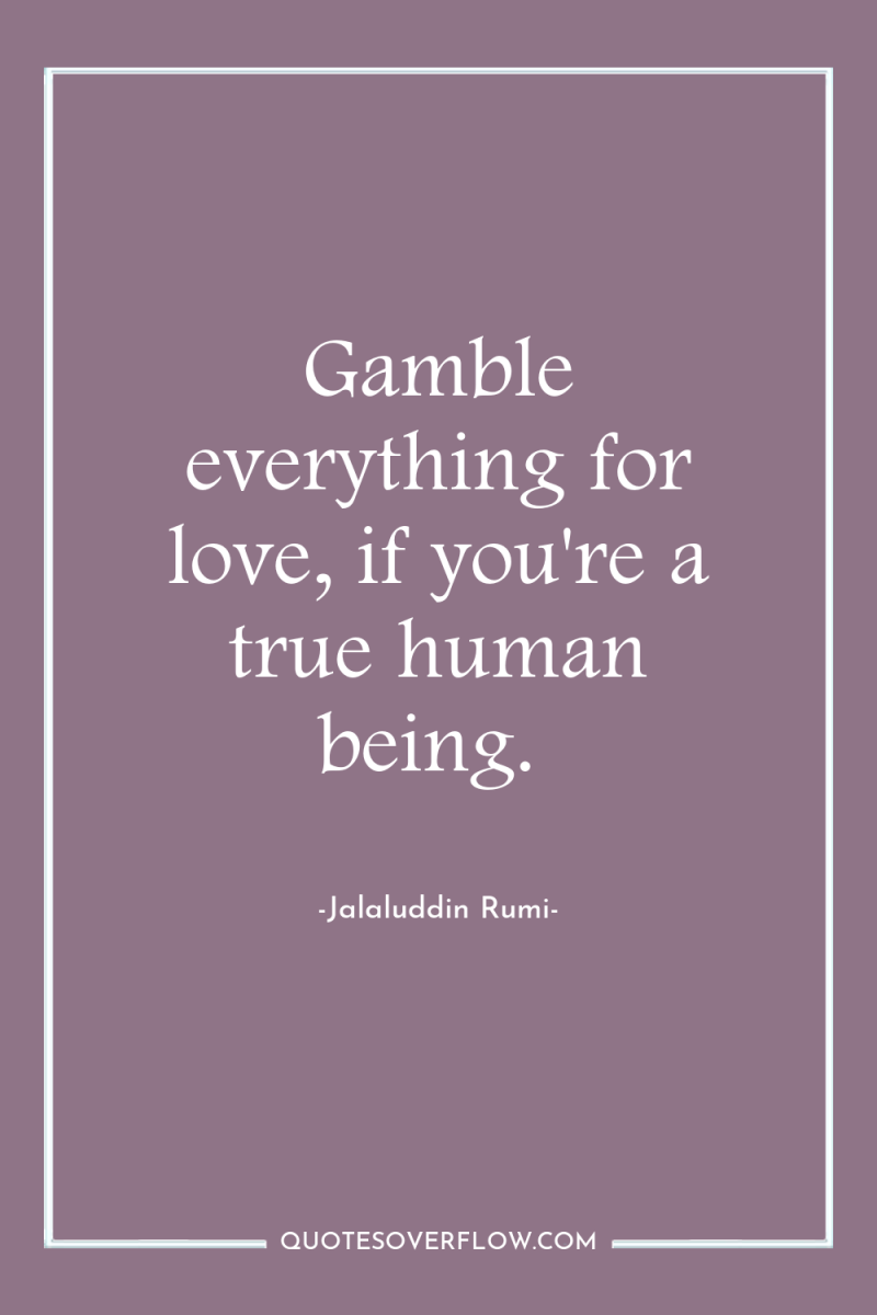 Gamble everything for love, if you're a true human being. 
