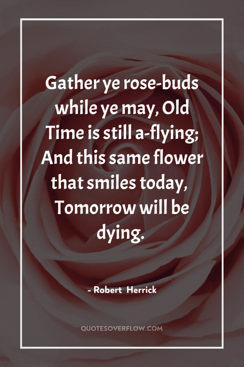 Gather ye rose-buds while ye may, Old Time is still...