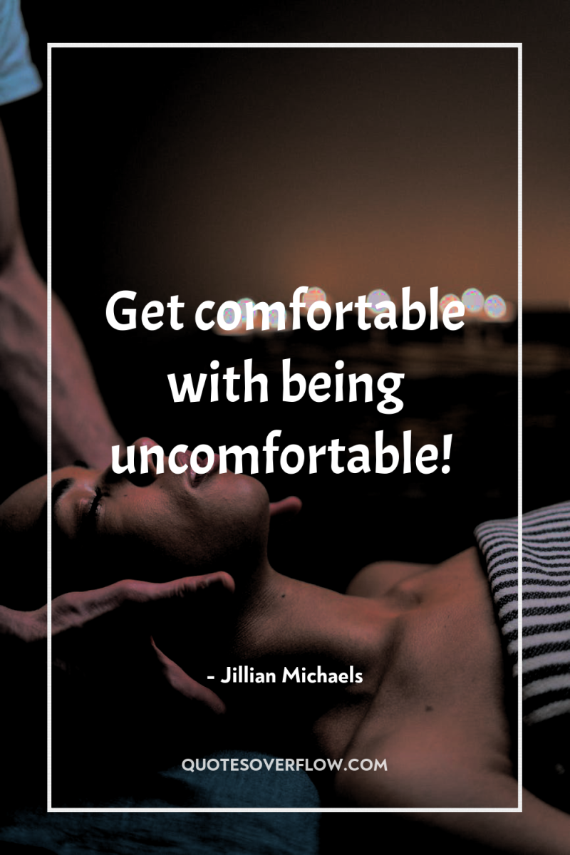 Get comfortable with being uncomfortable! 