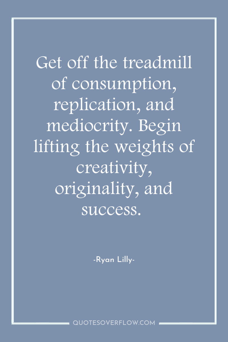 Get off the treadmill of consumption, replication, and mediocrity. Begin...