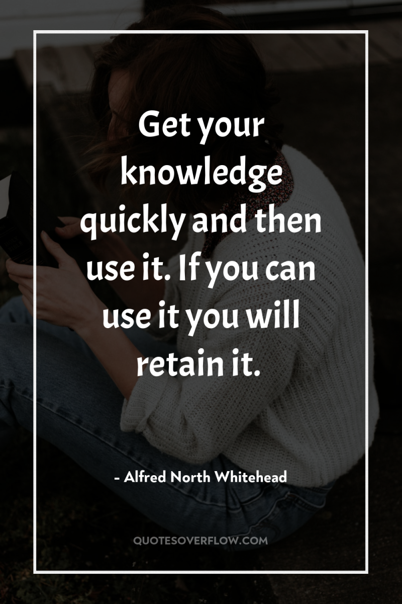 Get your knowledge quickly and then use it. If you...