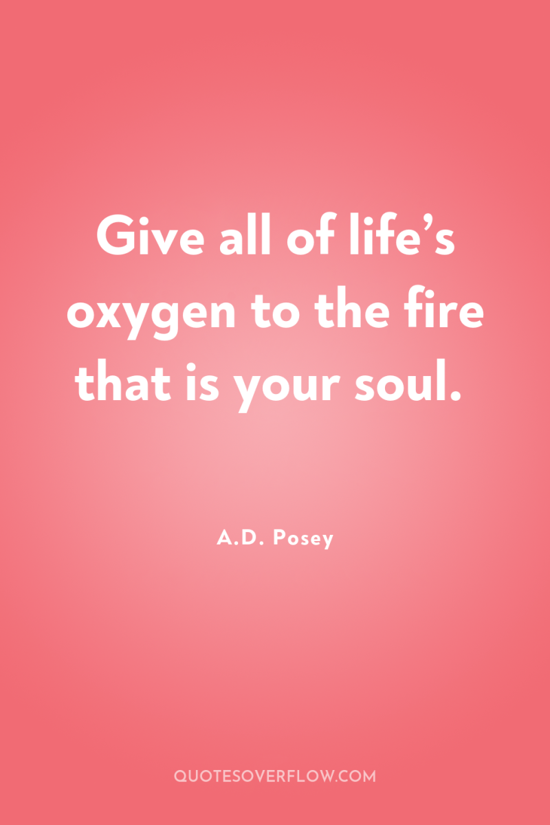 Give all of life’s oxygen to the fire that is...