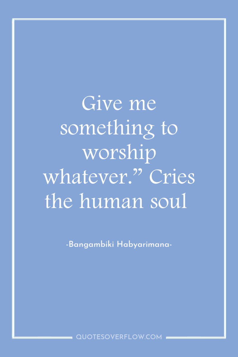 Give me something to worship whatever.” Cries the human soul 