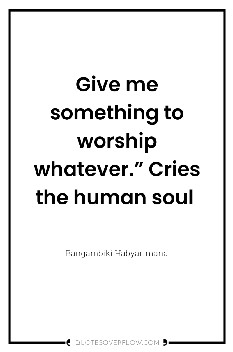 Give me something to worship whatever.” Cries the human soul 
