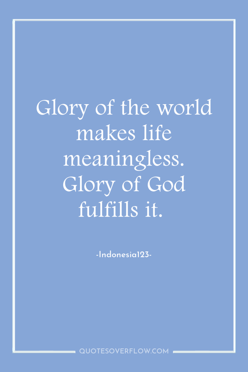 Glory of the world makes life meaningless. Glory of God...