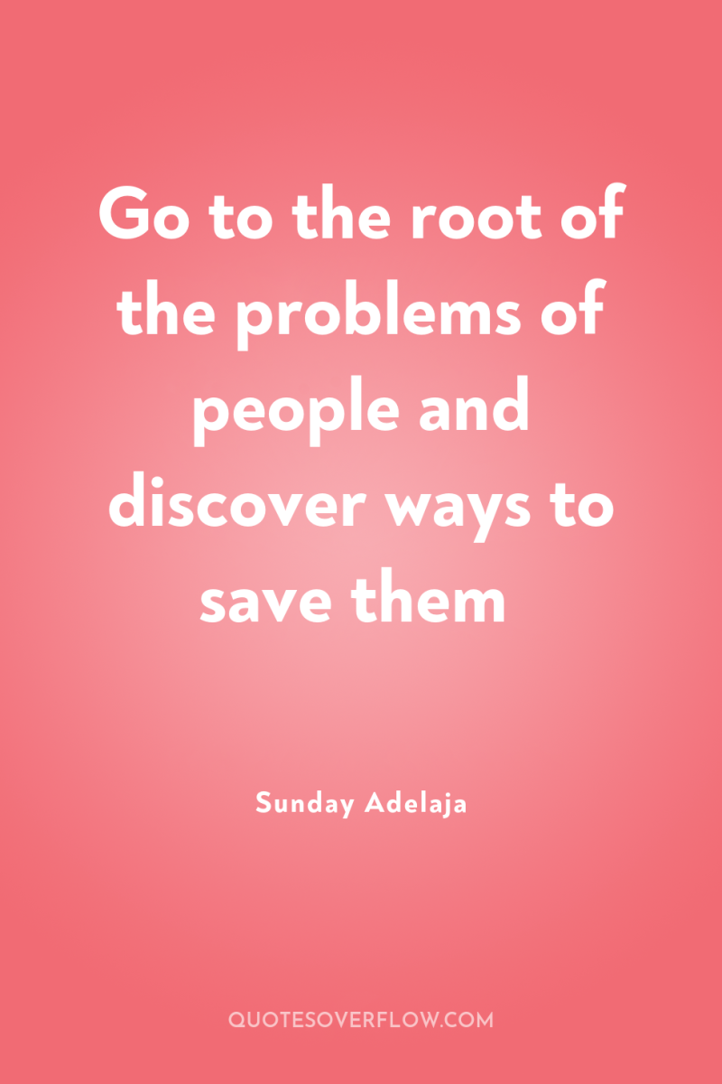 Go to the root of the problems of people and...