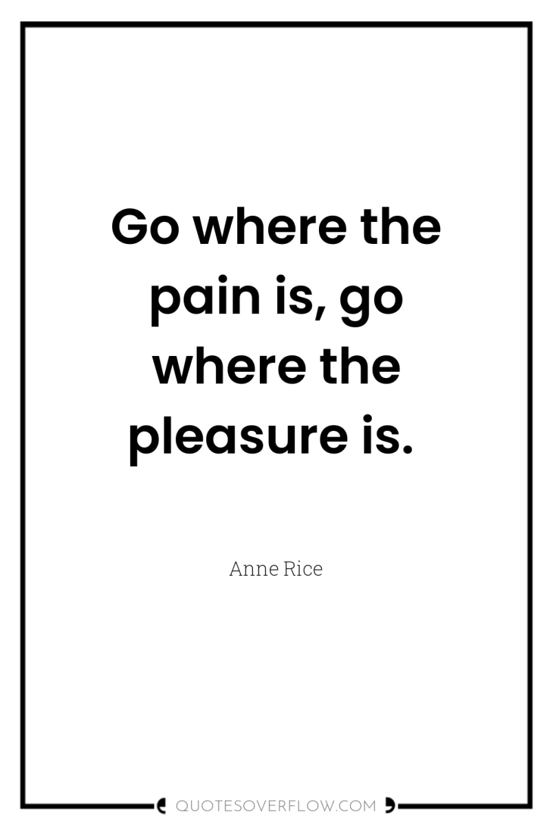 Go where the pain is, go where the pleasure is. 