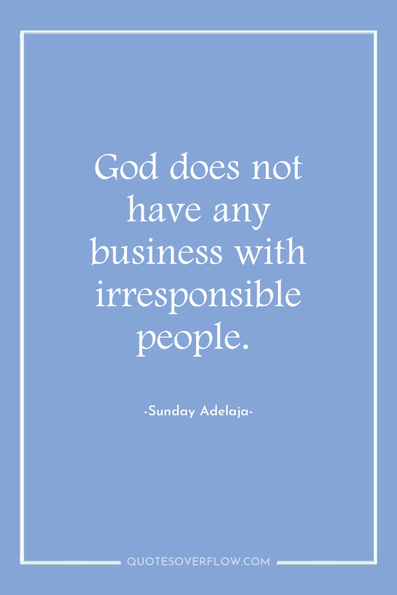 God does not have any business with irresponsible people. 