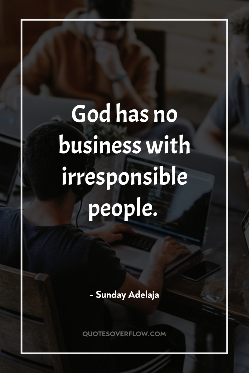 God has no business with irresponsible people. 
