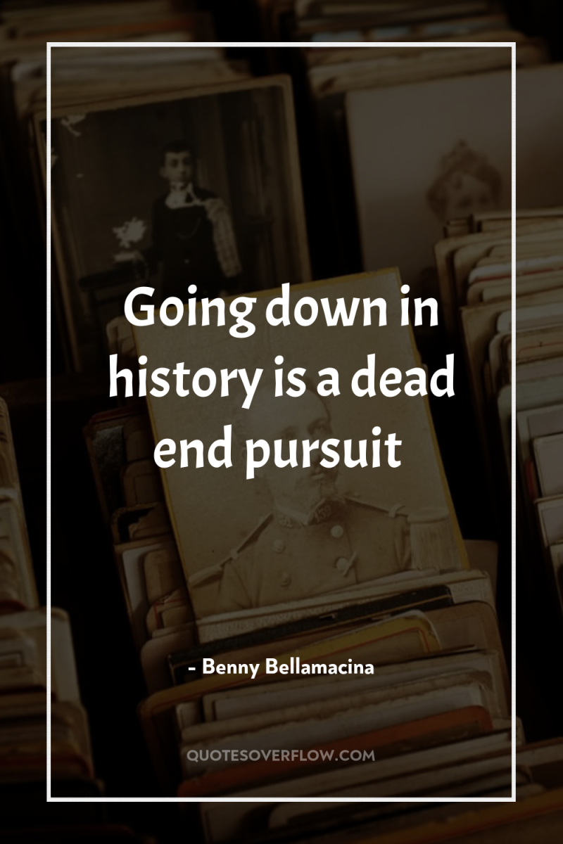 Going down in history is a dead end pursuit 