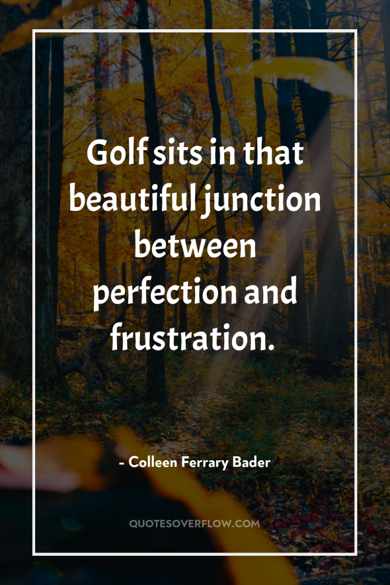 Golf sits in that beautiful junction between perfection and frustration. 