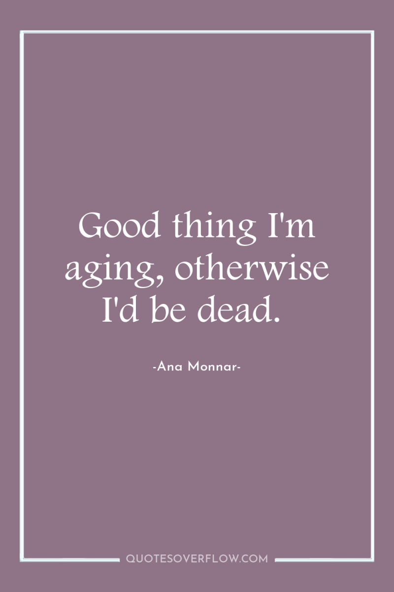Good thing I'm aging, otherwise I'd be dead. 