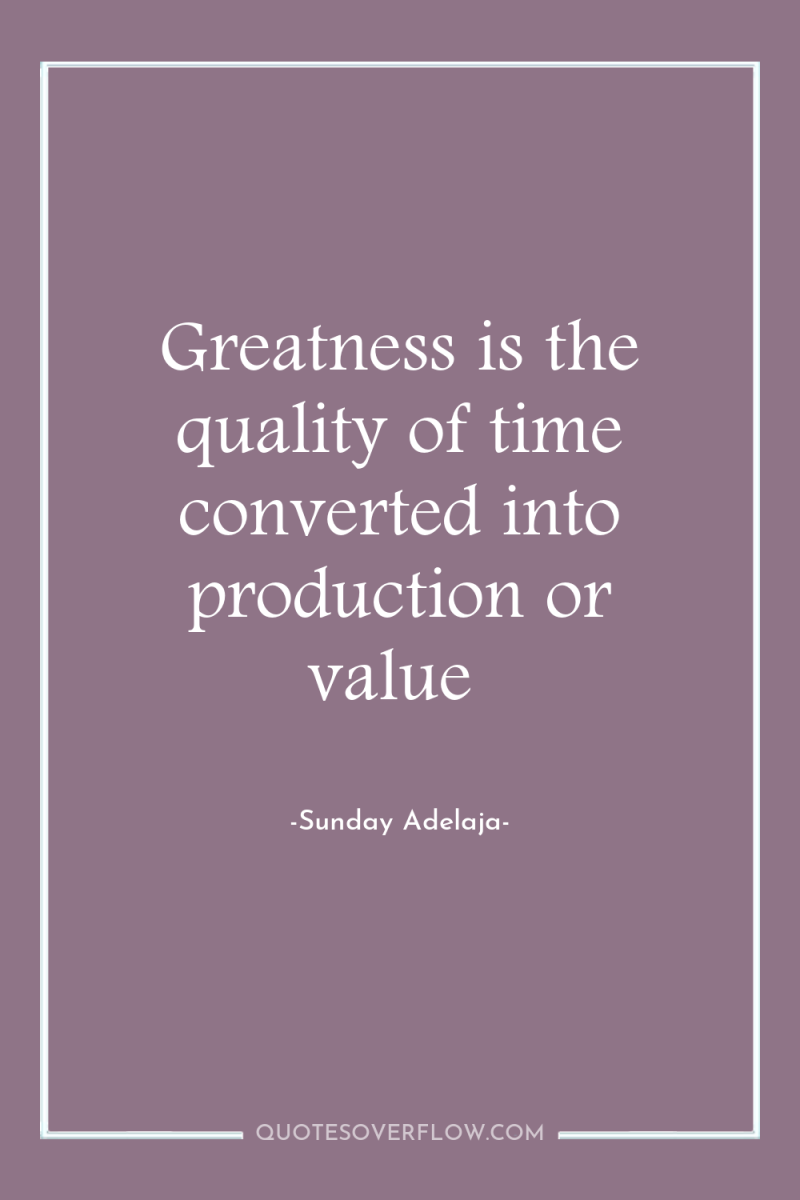 Greatness is the quality of time converted into production or...