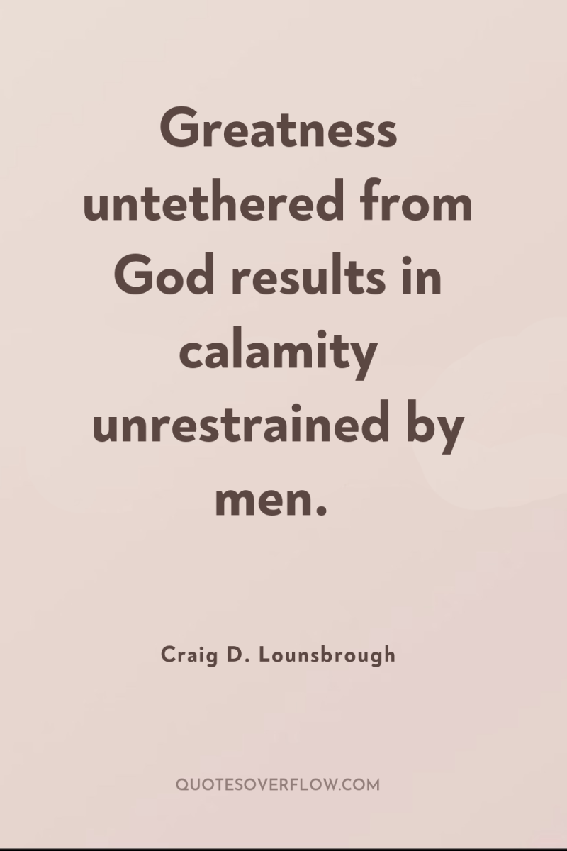 Greatness untethered from God results in calamity unrestrained by men. 