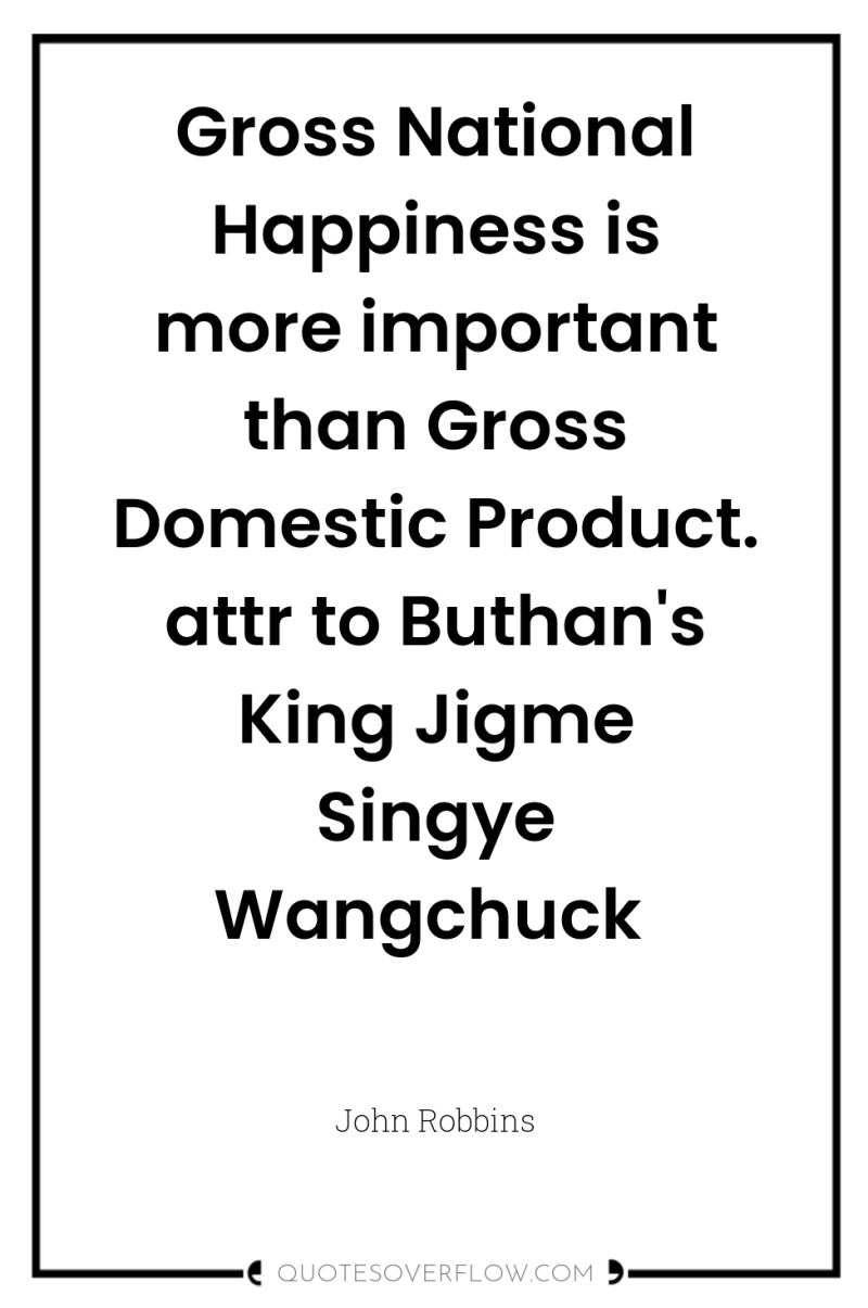 Gross National Happiness is more important than Gross Domestic Product....
