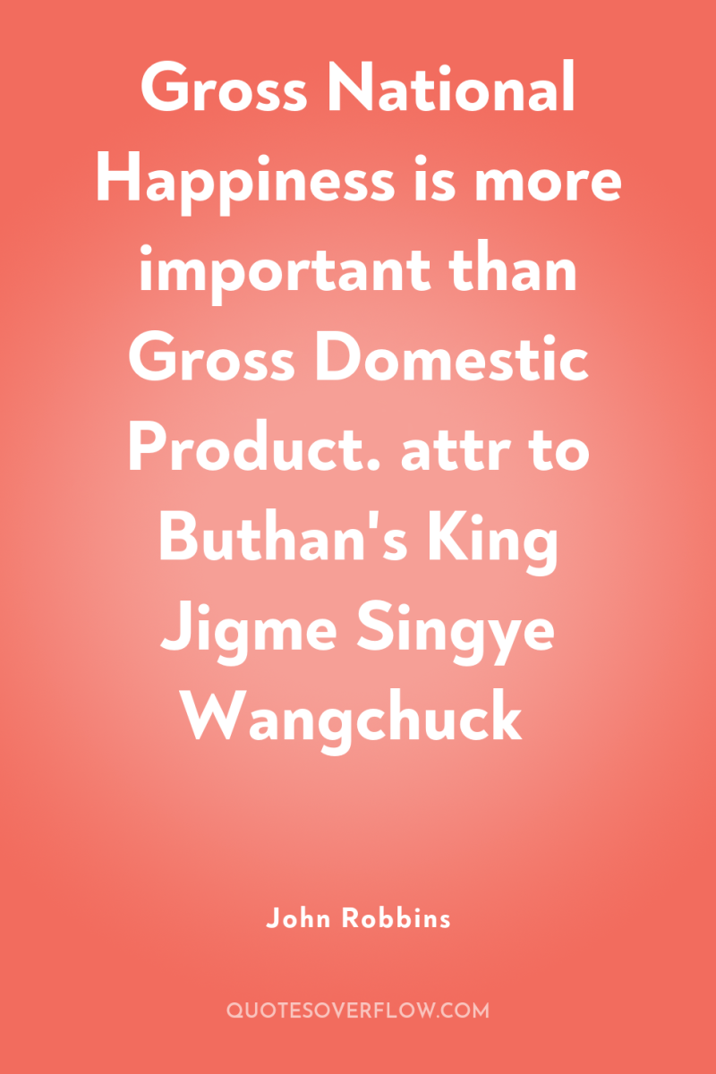 Gross National Happiness is more important than Gross Domestic Product....