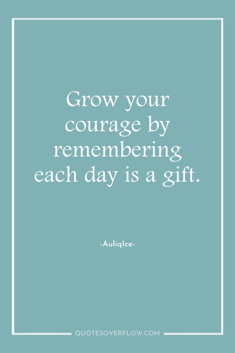 Grow your courage by remembering each day is a gift. 