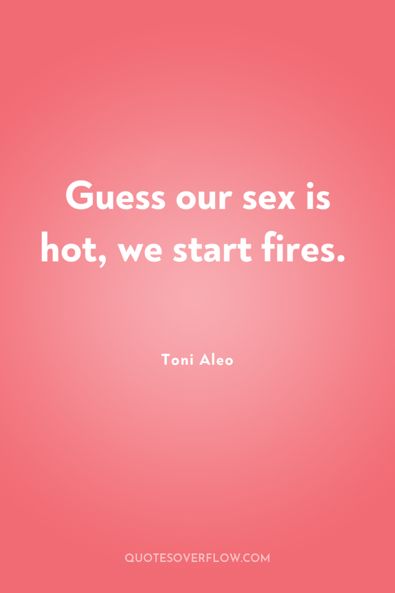 Guess our sex is hot, we start fires. 
