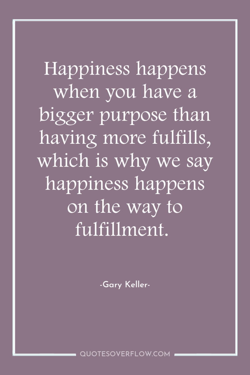 Happiness happens when you have a bigger purpose than having...