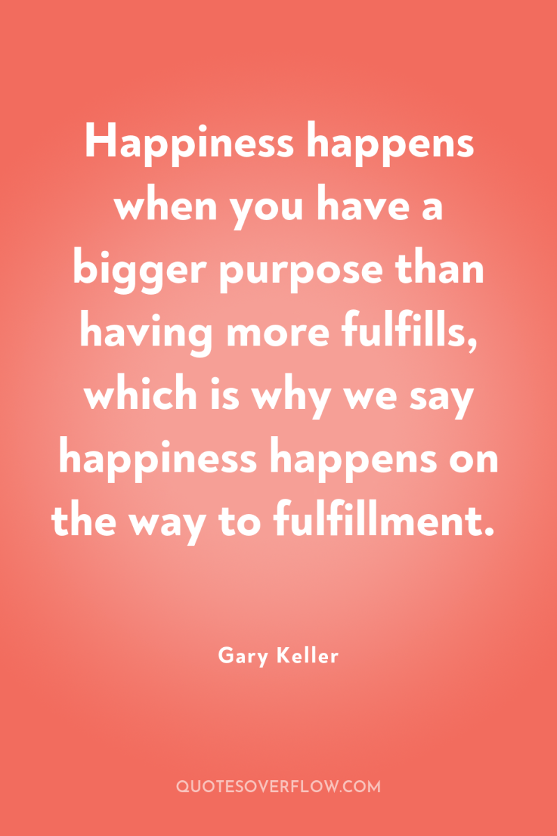 Happiness happens when you have a bigger purpose than having...