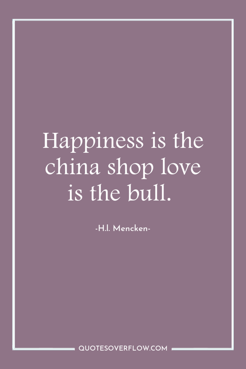 Happiness is the china shop love is the bull. 