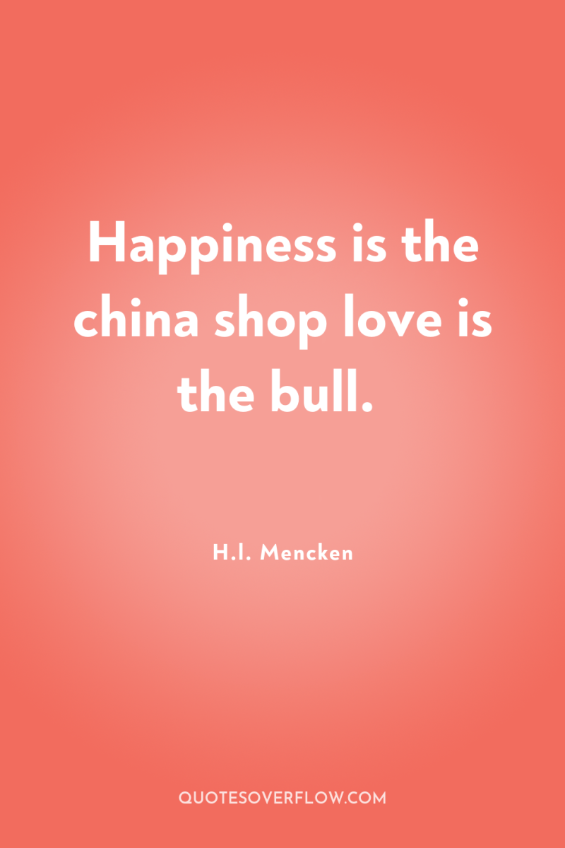 Happiness is the china shop love is the bull. 