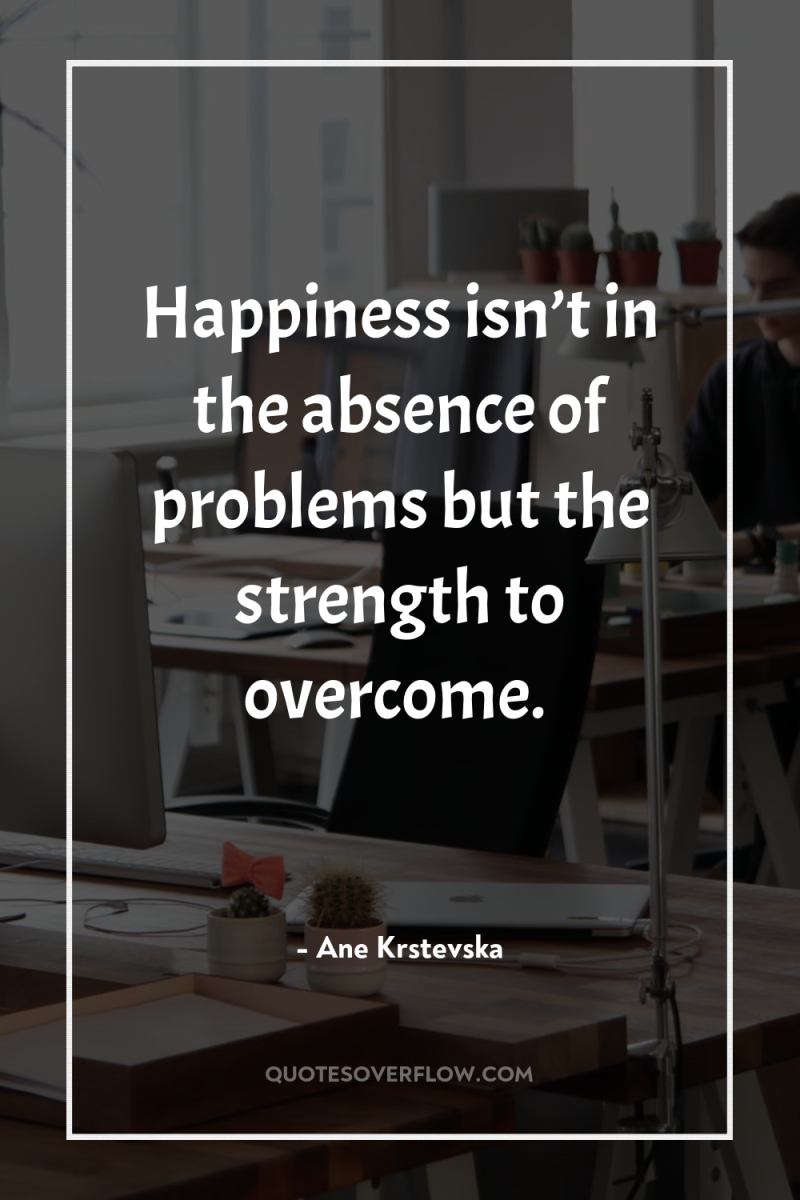 Happiness isn’t in the absence of problems but the strength...
