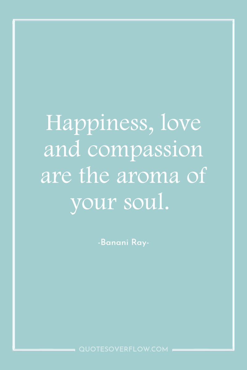 Happiness, love and compassion are the aroma of your soul. 