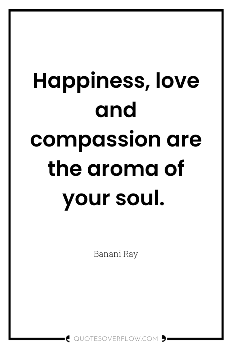 Happiness, love and compassion are the aroma of your soul. 