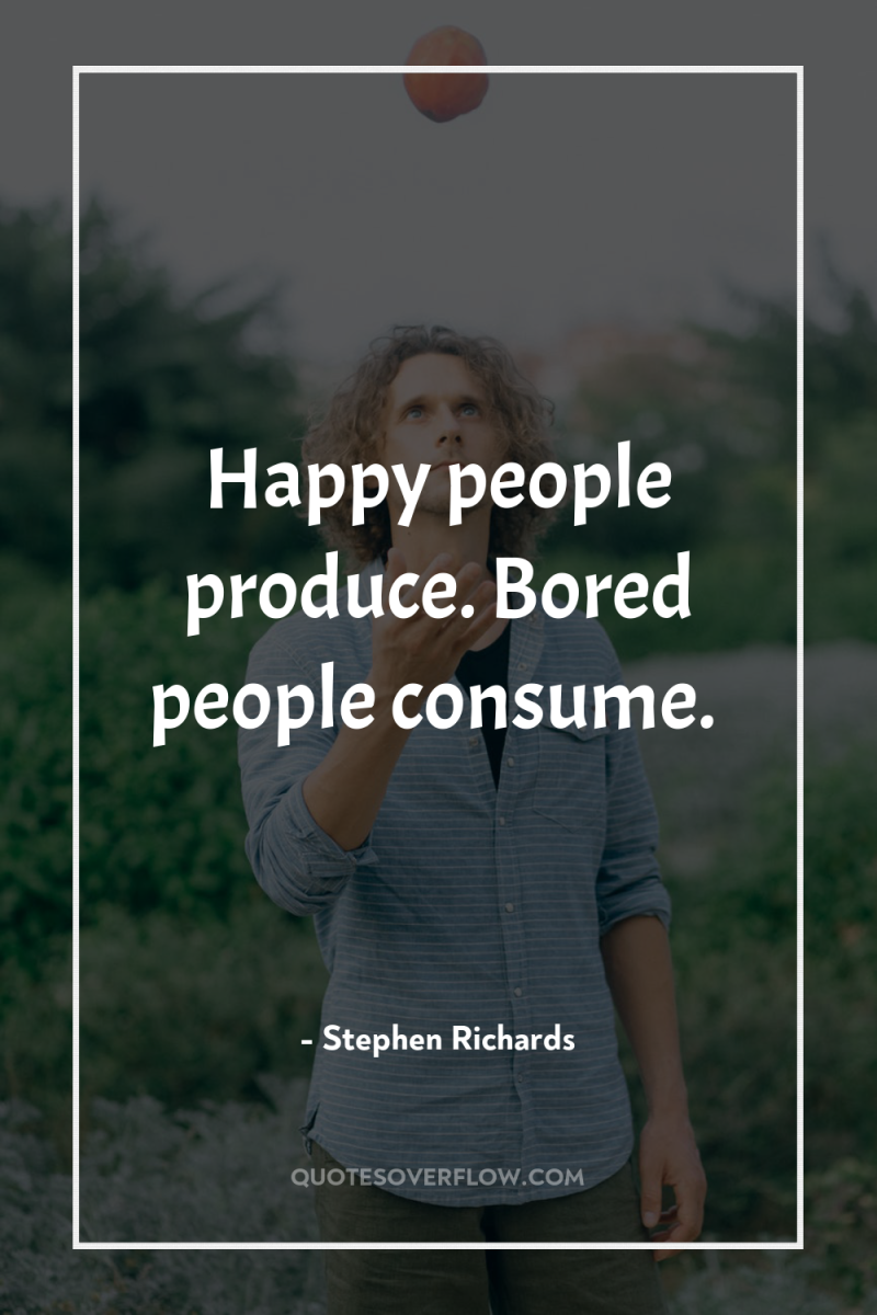 Happy people produce. Bored people consume. 