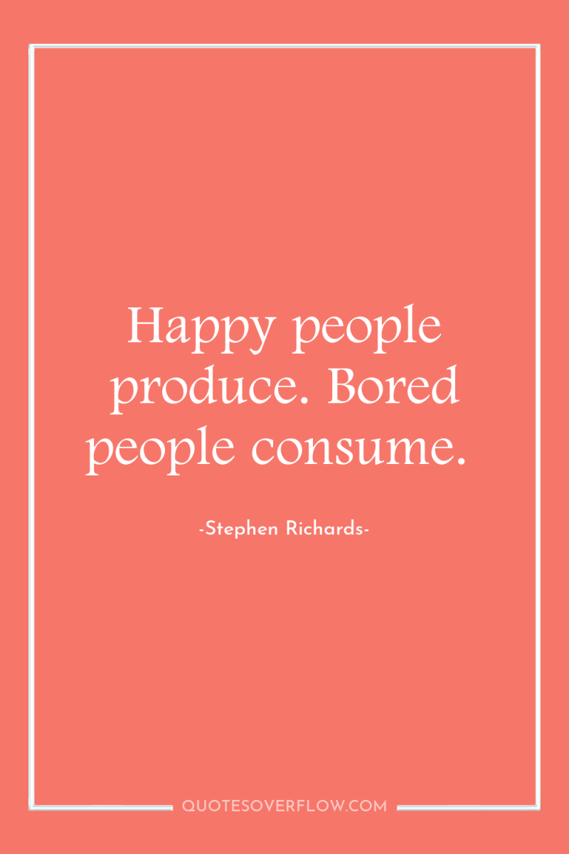 Happy people produce. Bored people consume. 