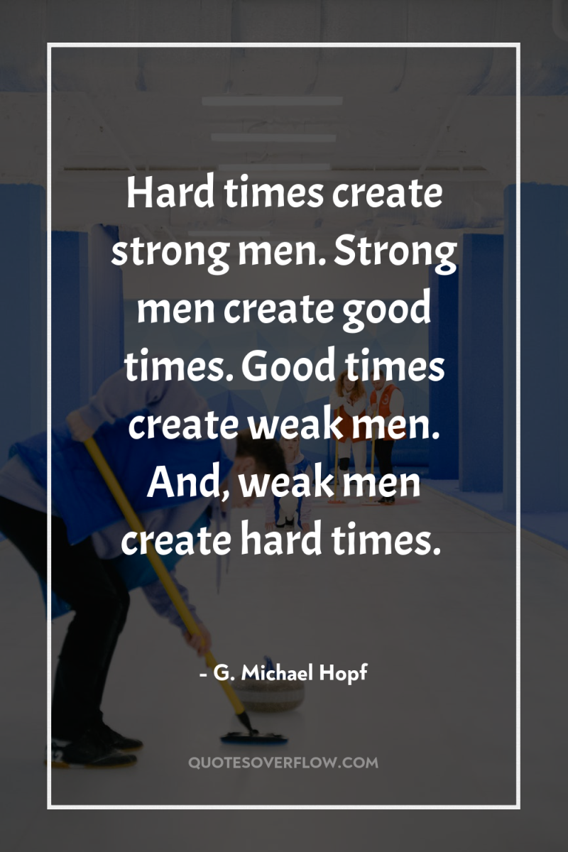 Hard times create strong men. Strong men create good times....