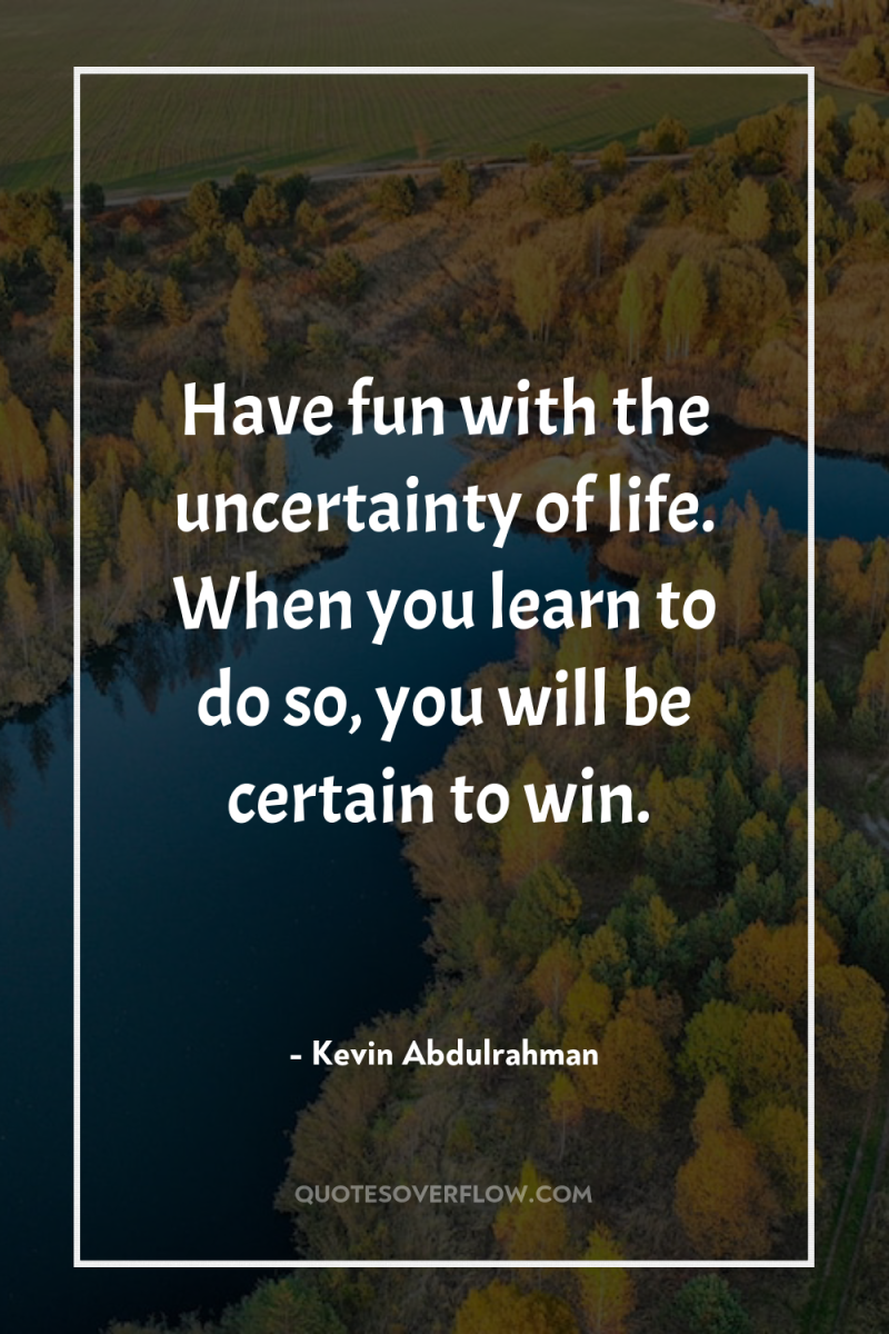Have fun with the uncertainty of life. When you learn...