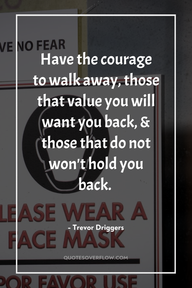 Have the courage to walk away, those that value you...