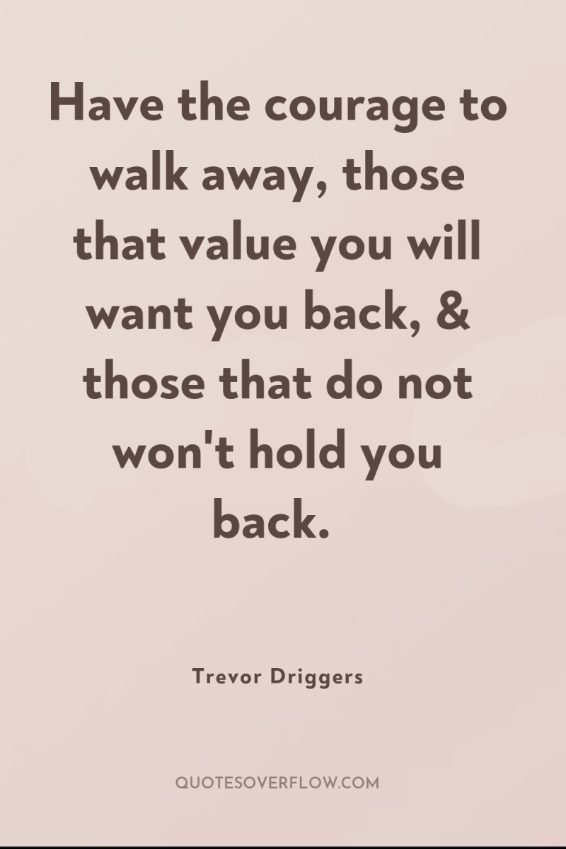Have the courage to walk away, those that value you...