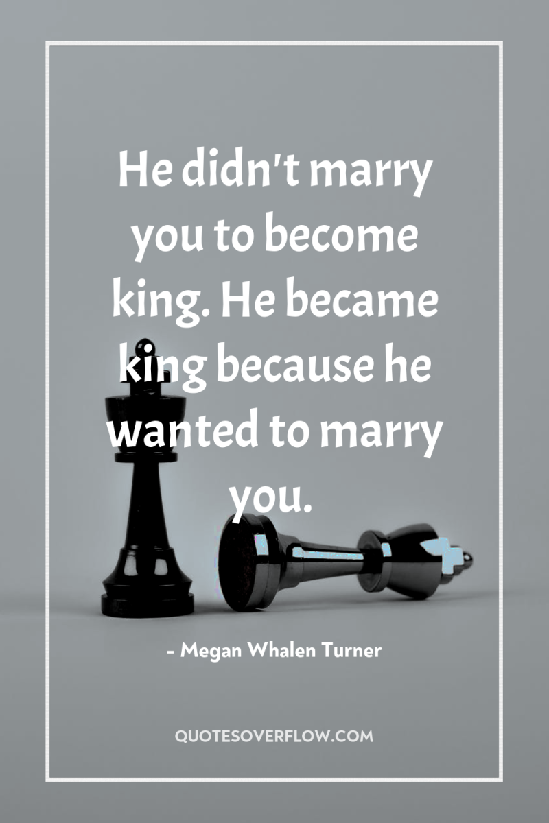 He didn't marry you to become king. He became king...