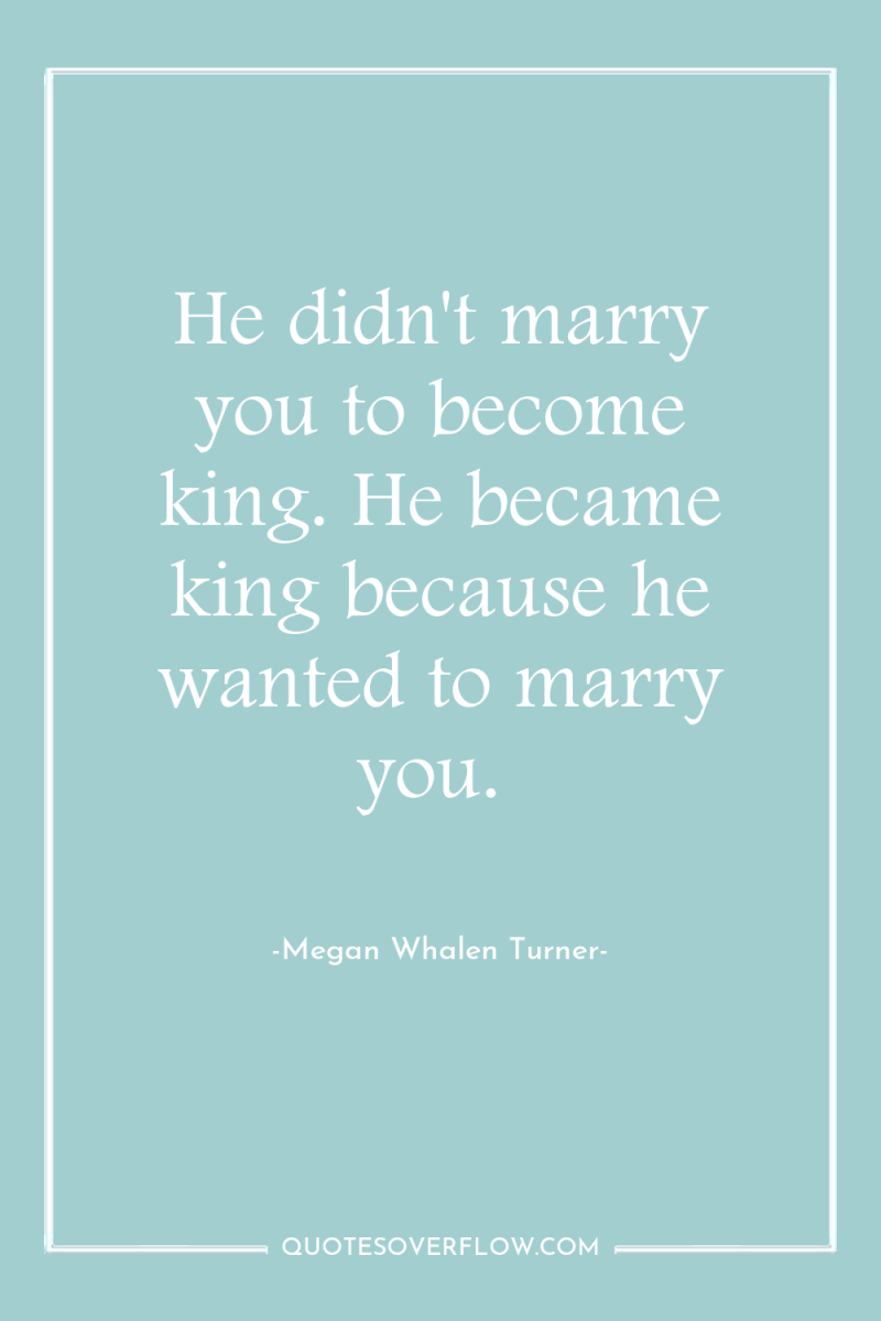 He didn't marry you to become king. He became king...