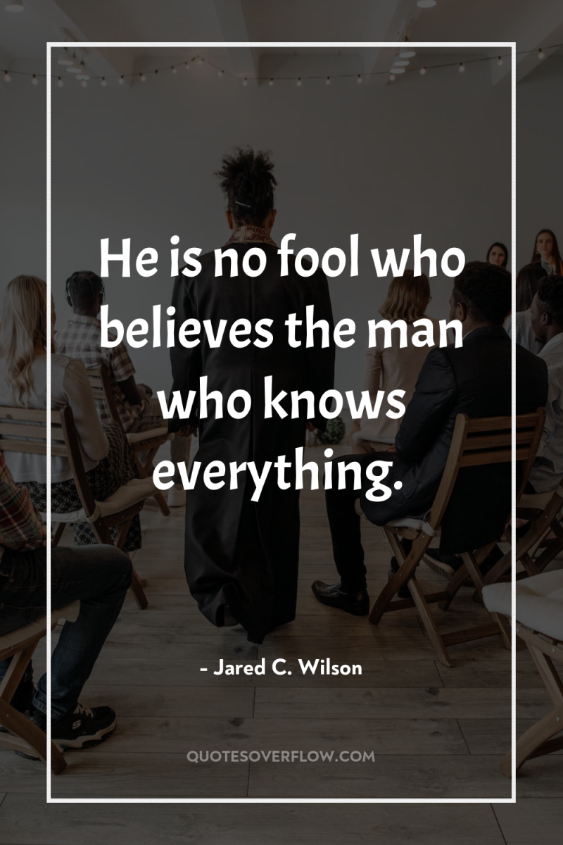 He is no fool who believes the man who knows...
