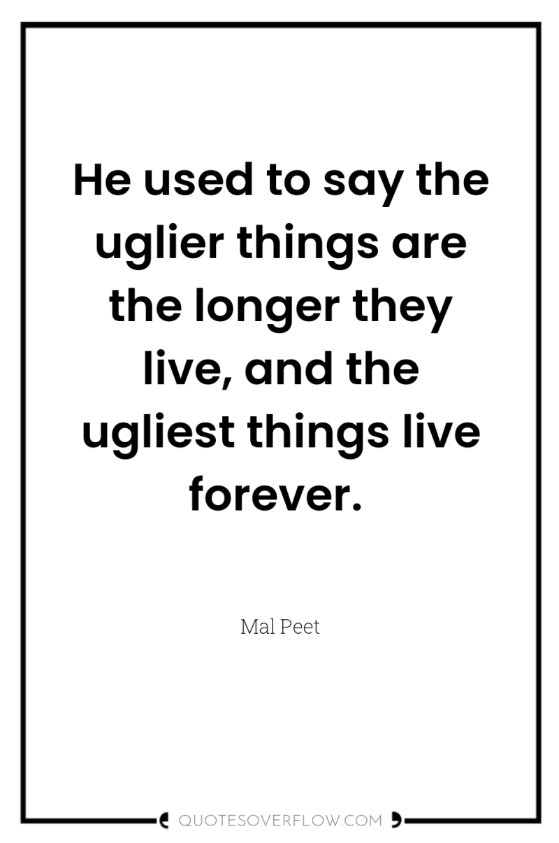 He used to say the uglier things are the longer...