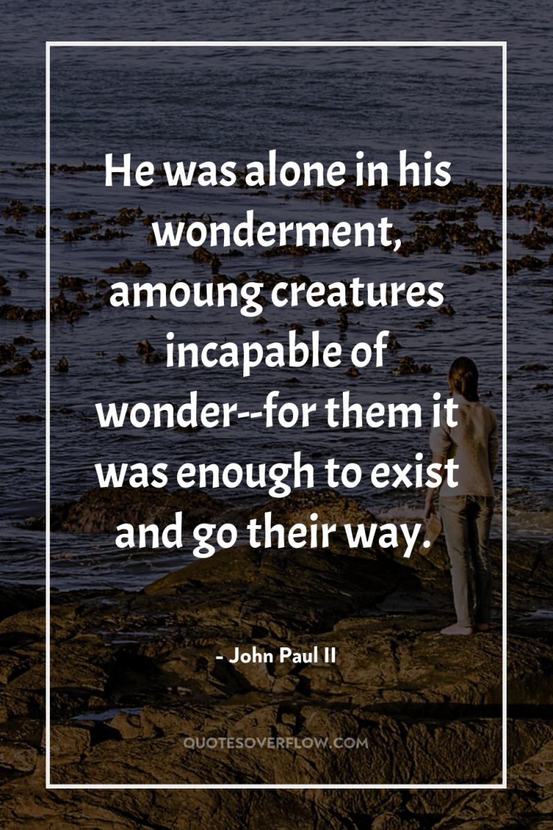 He was alone in his wonderment, amoung creatures incapable of...