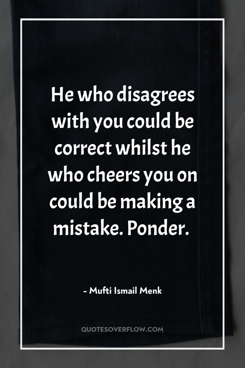 He who disagrees with you could be correct whilst he...