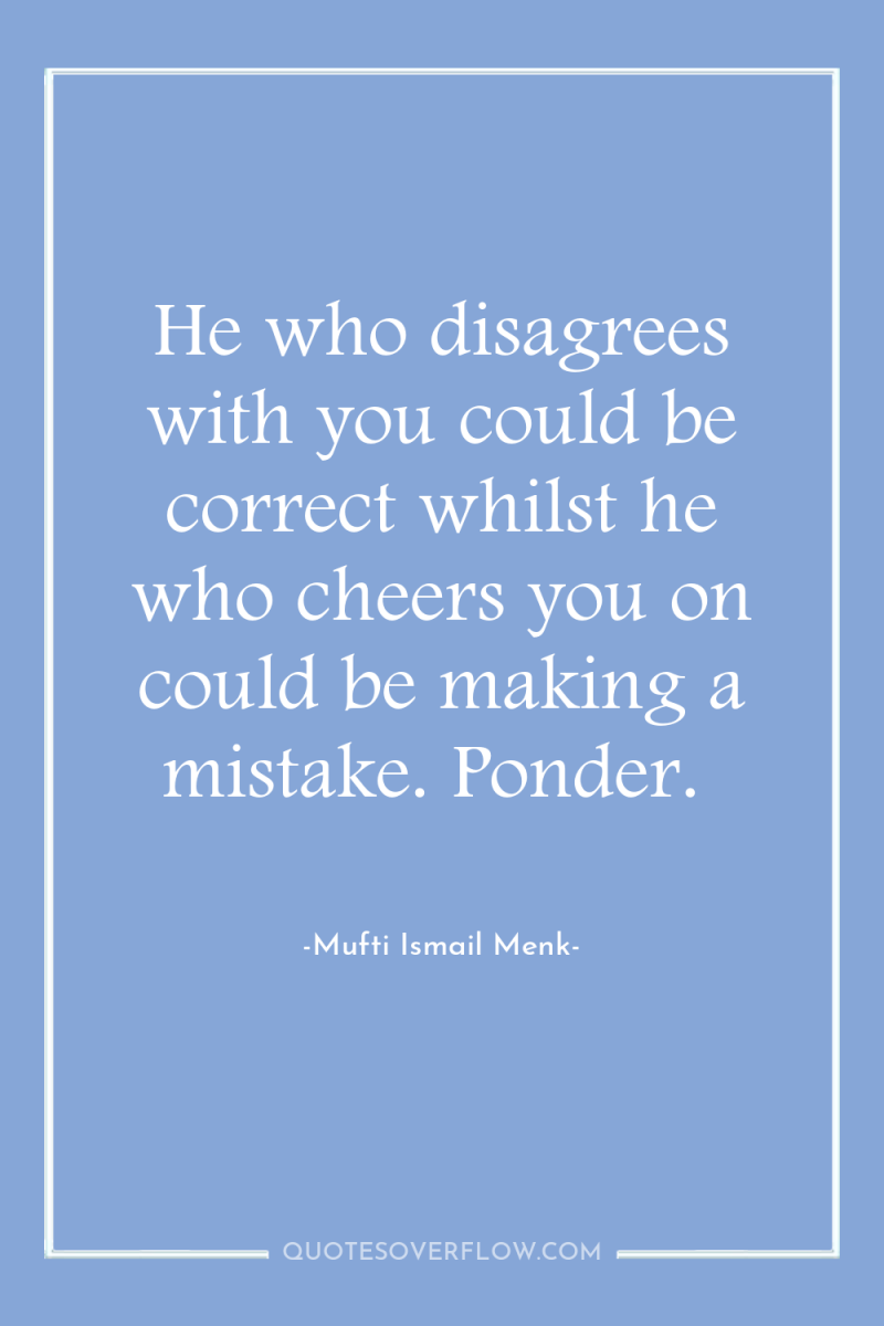 He who disagrees with you could be correct whilst he...