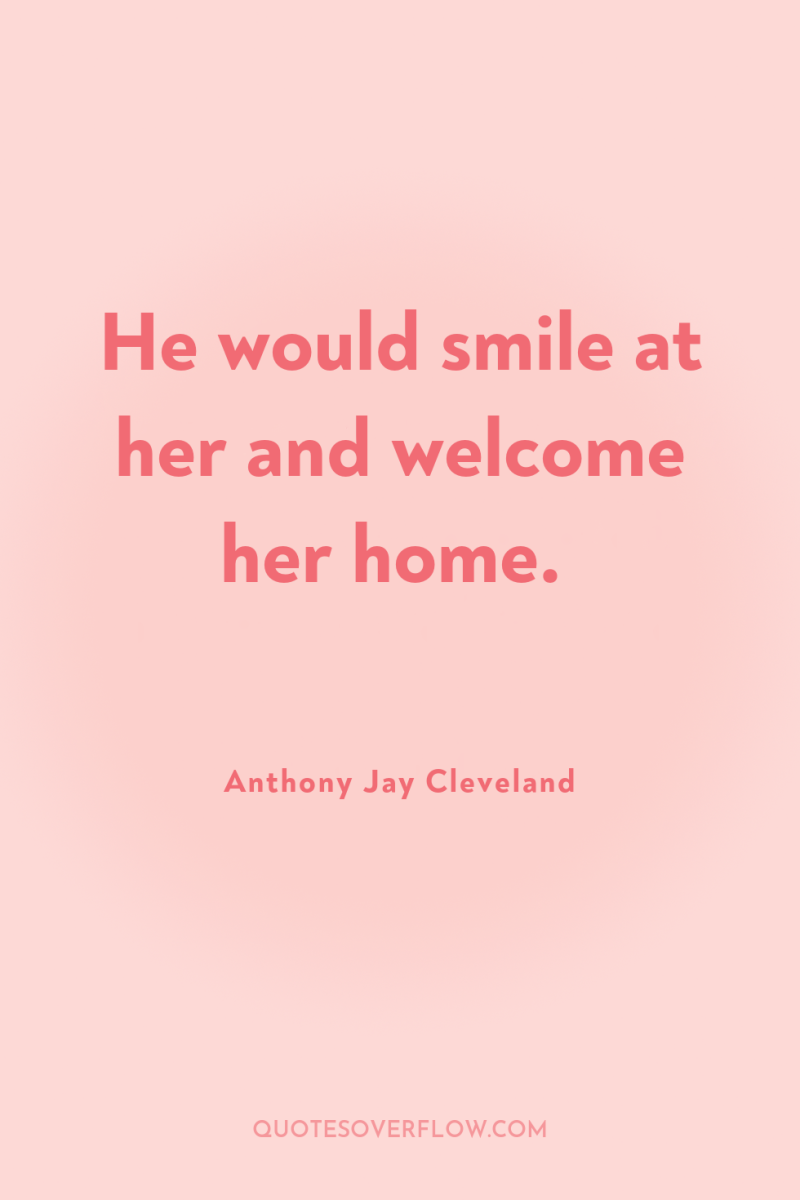 He would smile at her and welcome her home. 