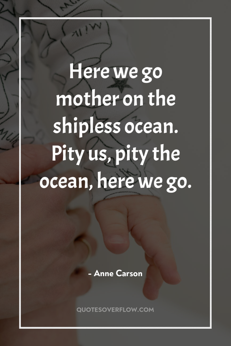 Here we go mother on the shipless ocean. Pity us,...