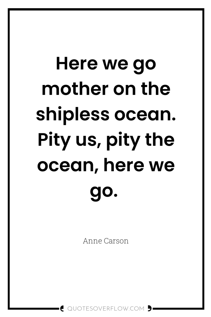 Here we go mother on the shipless ocean. Pity us,...